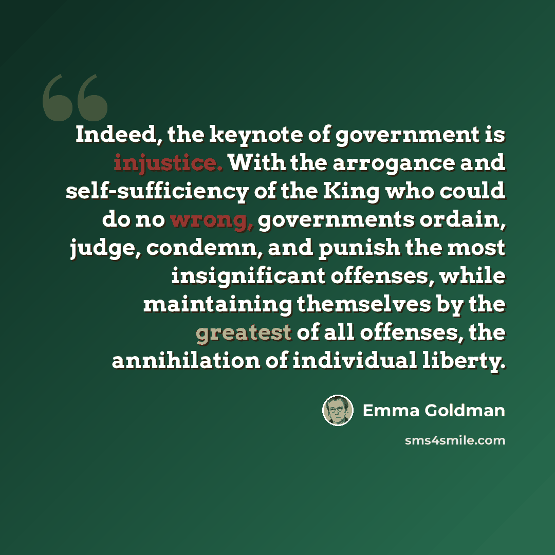 “Indeed, the keynote of government is injustice. With the arrogance and self-sufficiency of the King who could do no wrong, governments ordain, judge, condemn, and punish the most insignificant offenses, while maintaining themselves by the greatest of all offenses, the annihilation of individual…” quote by Emma Goldman