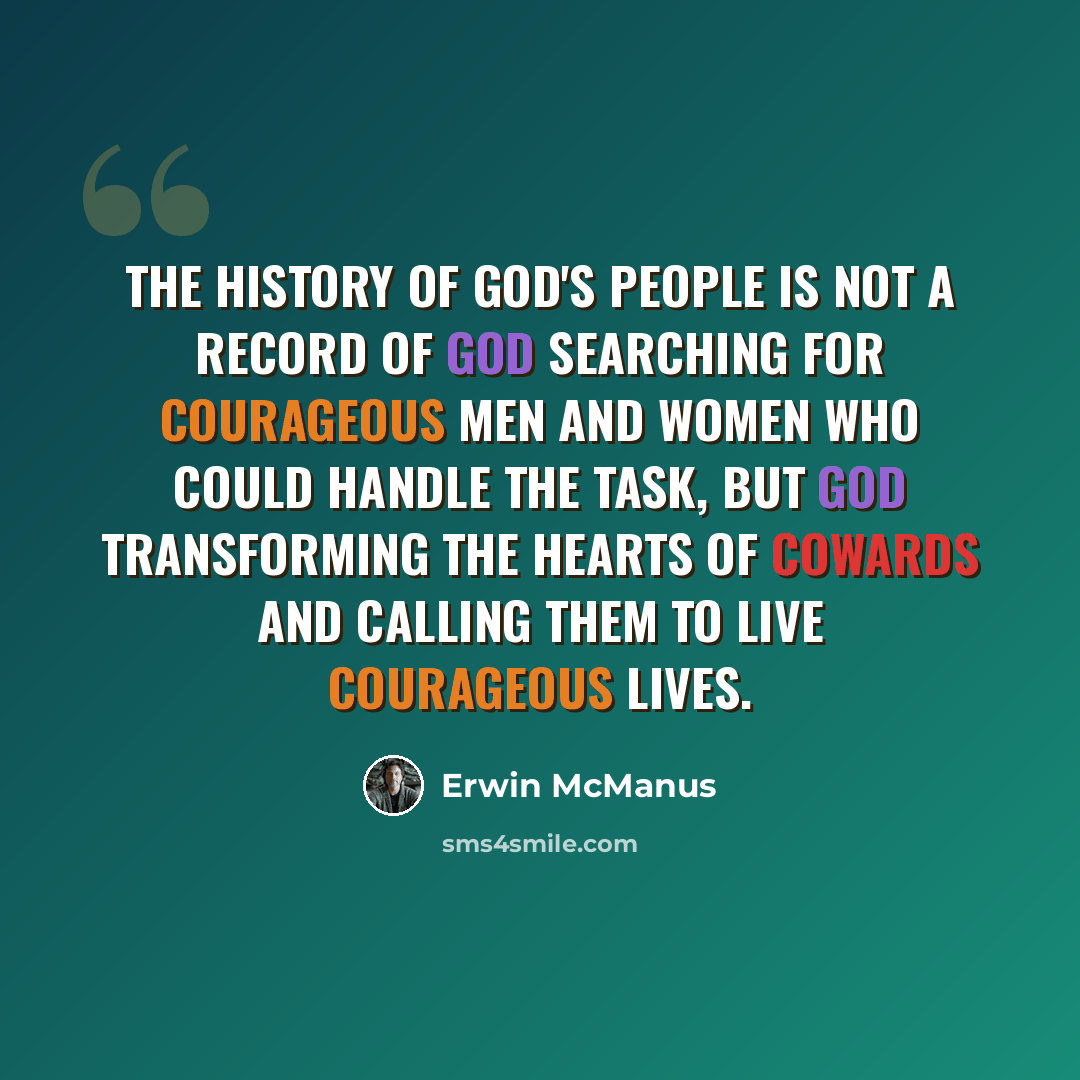 “The history of God's people is not a record of God searching for courageous men and women who could handle the task, but God transforming the hearts of cowards and calling them to live courageous lives.” quote by Erwin McManus