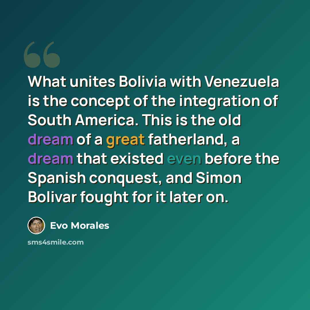 “What unites Bolivia with Venezuela is the concept of the integration of South America. This is the old dream of a great fatherland, a dream that existed even before the Spanish conquest, and Simon Bolivar fought for it later on.” quote by Evo Morales