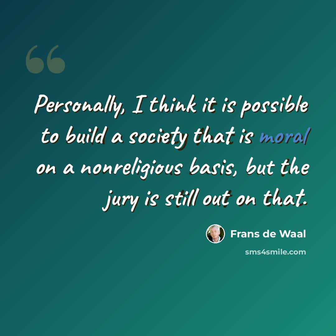 “Personally, I think it is possible to build a society that is moral on a nonreligious basis, but the jury is still out on that.” quote by Frans de Waal