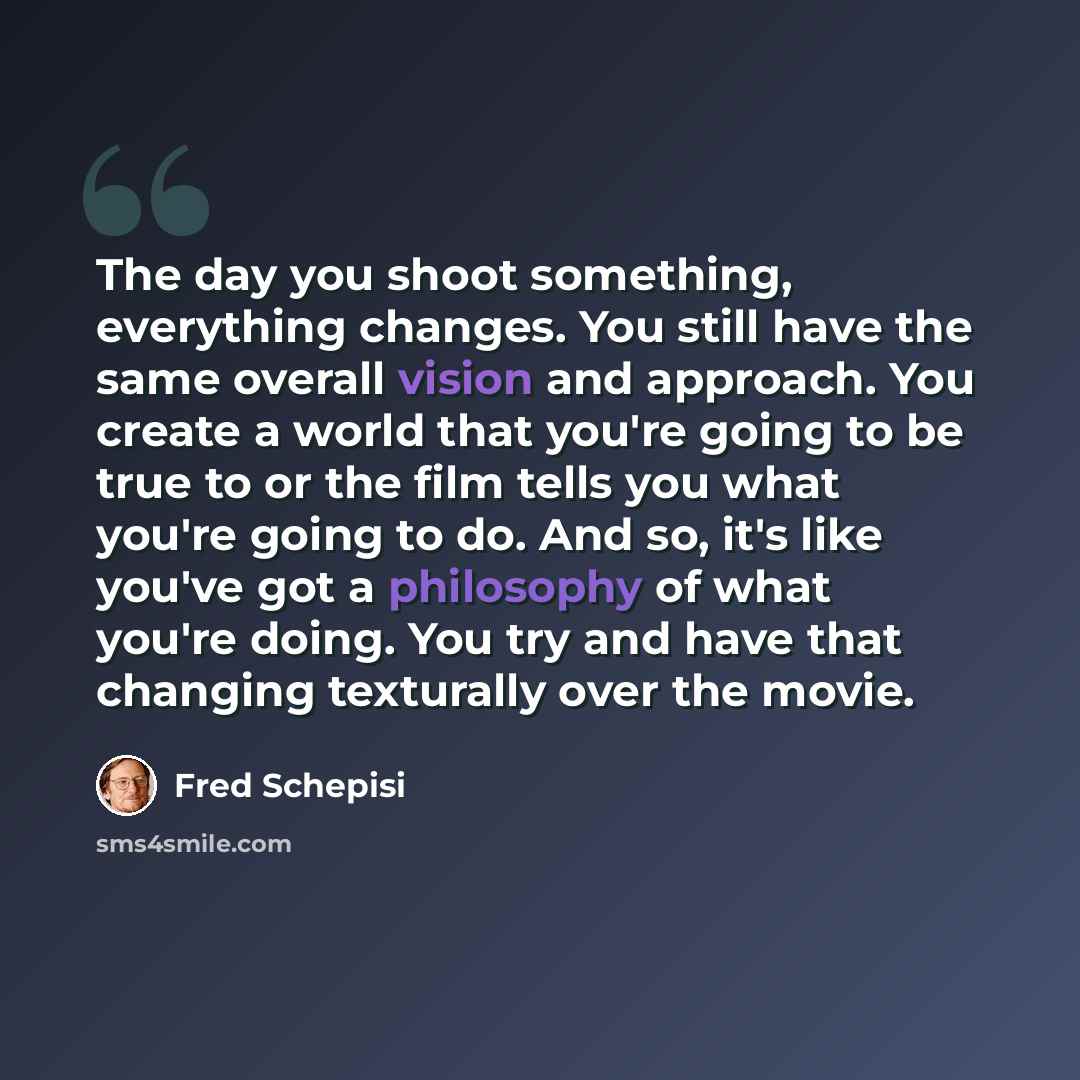 “The day you shoot something, everything changes. You still have the same overall vision and approach. You create a world that you're going to be true to or the film tells you what you're going to do. And so, it's like you've got a philosophy of what you're doing. You try and have that changing…” quote by Fred Schepisi