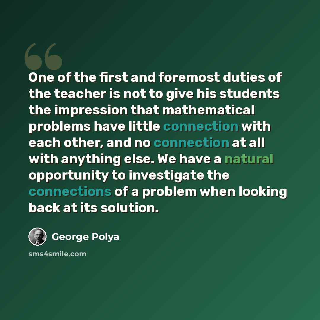 “One of the first and foremost duties of the teacher is not to give his students the impression that mathematical problems have little connection with each other, and no connection at all with anything else. We have a natural opportunity to investigate the connections of a problem when looking back…” quote by George Polya