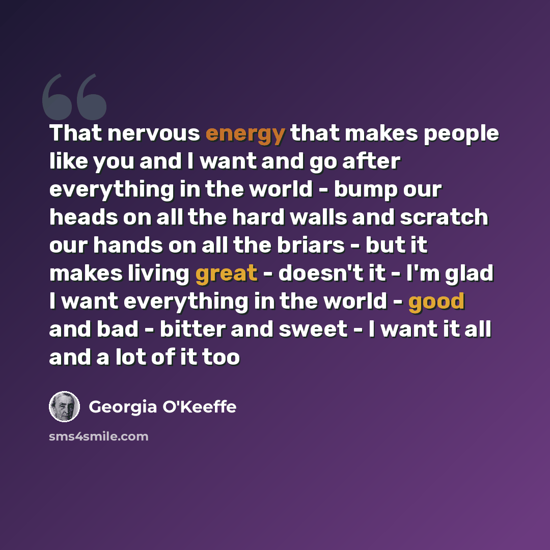 “That nervous energy that makes people like you and I want and go after everything in the world - bump our heads on all the hard walls and scratch our hands on all the briars - but it makes living great - doesn't it - I'm glad I want everything in the world - good and bad - bitter and sweet - I…” quote by Georgia O'Keeffe