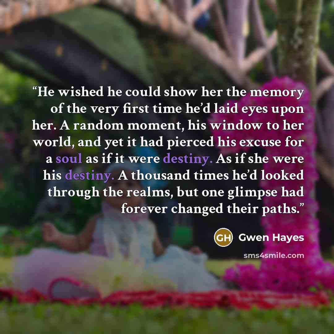 “He wished he could show her the memory of the very first time he’d laid eyes upon her. A random moment, his window to her world, and yet it had pierced his excuse for a soul as if it were destiny. As if she were his destiny. A thousand times he’d looked through the realms, but one glimpse had…” quote by Gwen Hayes