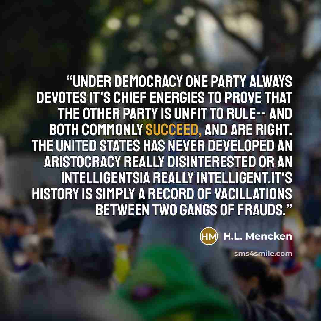 “Under democracy one party always devotes it's chief energies to prove that the other party is unfit to rule-- and both commonly succeed, and are right. the United States has never developed an aristocracy really disinterested or an intelligentsia really intelligent.It's history is simply a record…” quote by H.L. Mencken