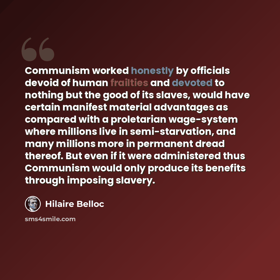 “Communism worked honestly by officials devoid of human frailties and devoted to nothing but the good of its slaves, would have certain manifest material advantages as compared with a proletarian wage-system where millions live in semi-starvation, and many millions more in permanent dread thereof…” quote by Hilaire Belloc