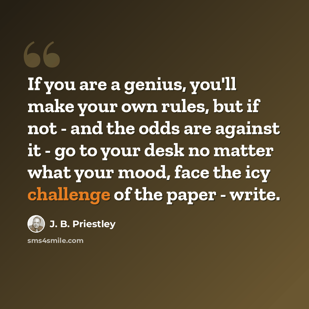 “If you are a genius, you'll make your own rules, but if not - and the odds are against it - go to your desk no matter what your mood, face the icy challenge of the paper - write.” quote by J. B. Priestley