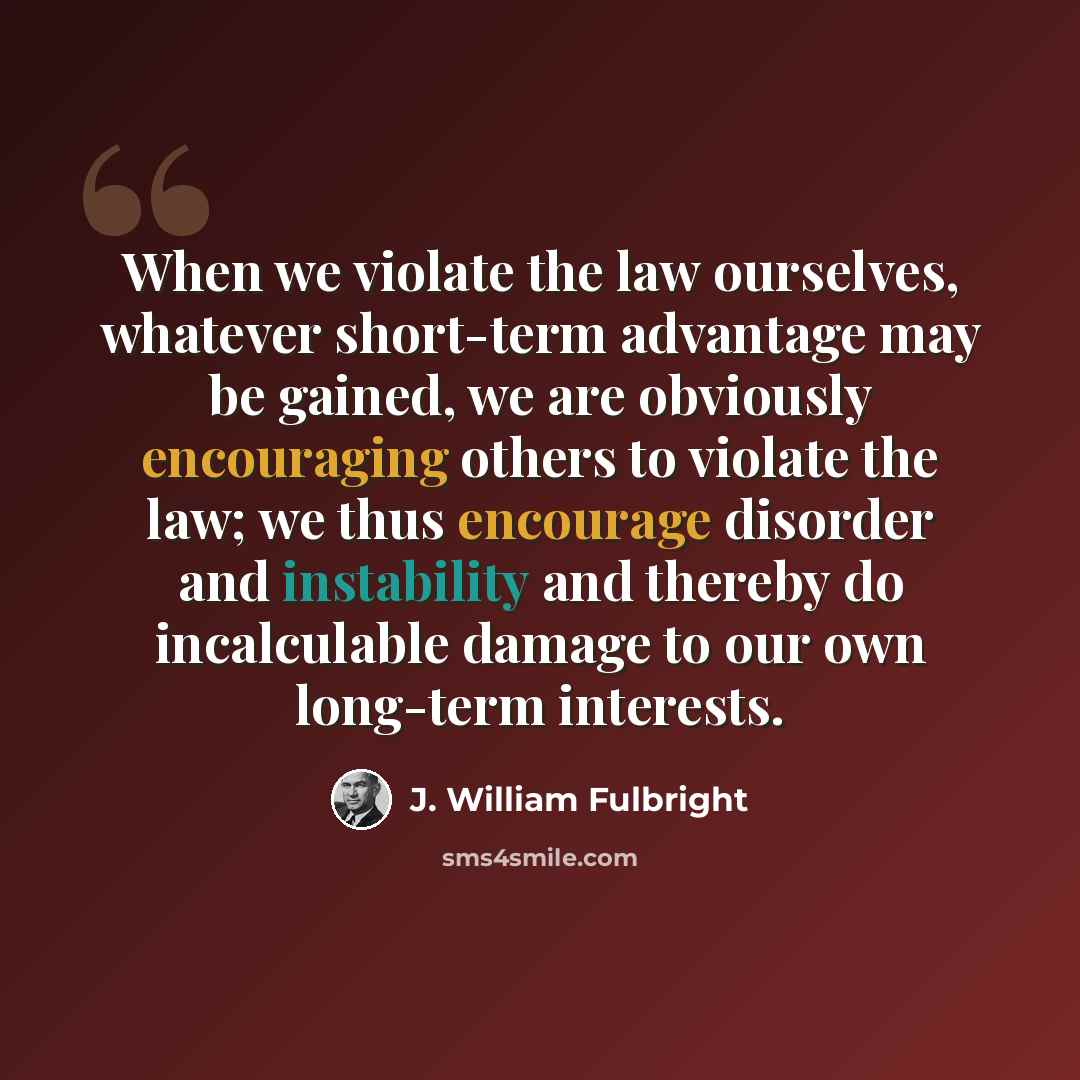 “When we violate the law ourselves, whatever short-term advantage may be gained, we are obviously encouraging others to violate the law; we thus encourage disorder and instability and thereby do incalculable damage to our own long-term interests.” quote by J. William Fulbright