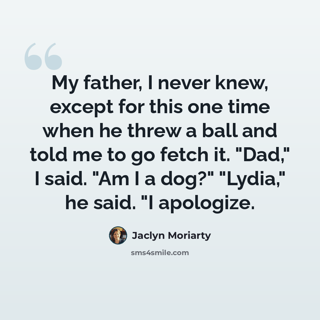 “My father, I never knew, except for this one time when he threw a ball and told me to go fetch it. "Dad," I said. "Am I a dog?" "Lydia," he said. "I apologize.” quote by Jaclyn Moriarty