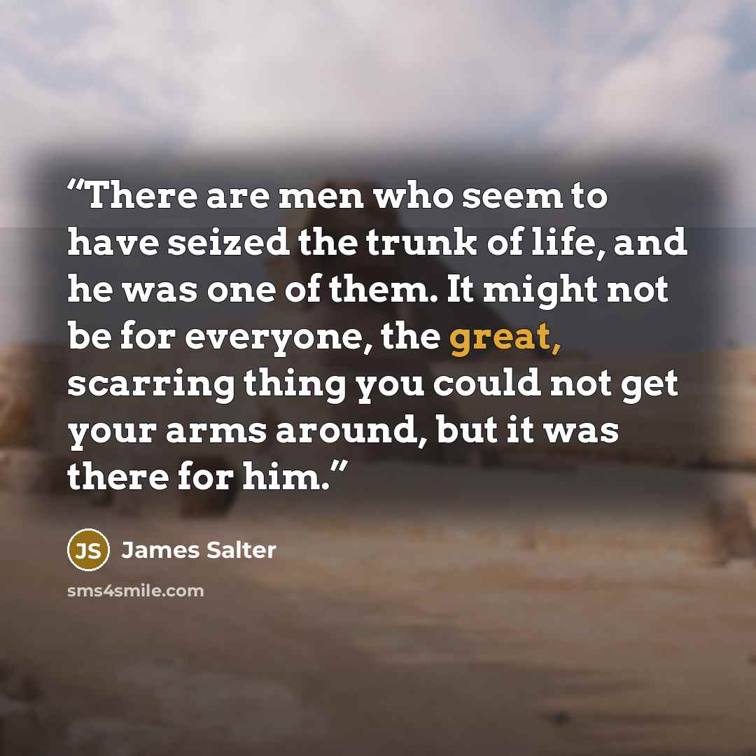 “There are men who seem to have seized the trunk of life, and he was one of them. It might not be for everyone, the great, scarring thing you could not get your arms around, but it was there for him.” quote by James Salter