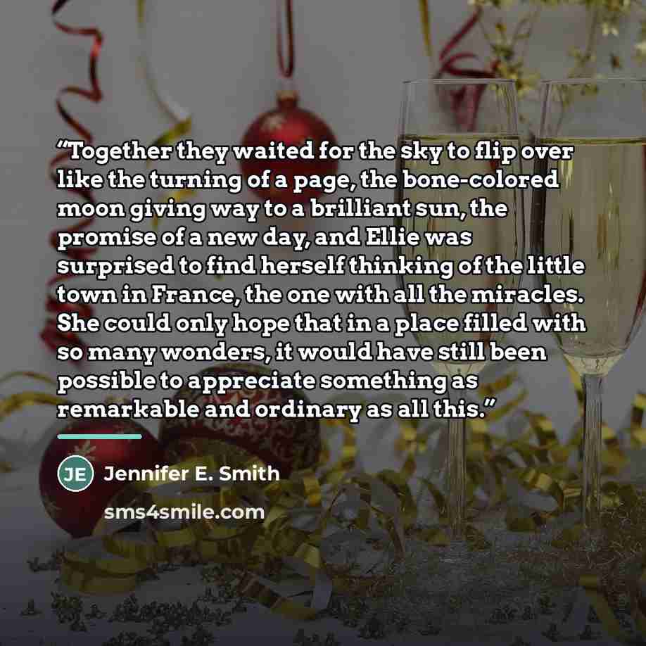 “Together they waited for the sky to flip over like the turning of a page, the bone-colored moon giving way to a brilliant sun, the promise of a new day, and Ellie was surprised to find herself thinking of the little town in France, the one with all the miracles. She could only hope that in a place…” quote by Jennifer E. Smith