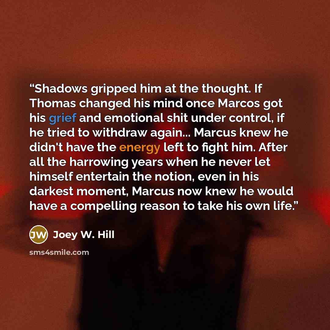 “Shadows gripped him at the thought. If Thomas changed his mind once Marcos got his grief and emotional shit under control, if he tried to withdraw again... Marcus knew he didn't have the energy left to fight him. After all the harrowing years when he never let himself entertain the notion, even in…” quote by Joey W. Hill
