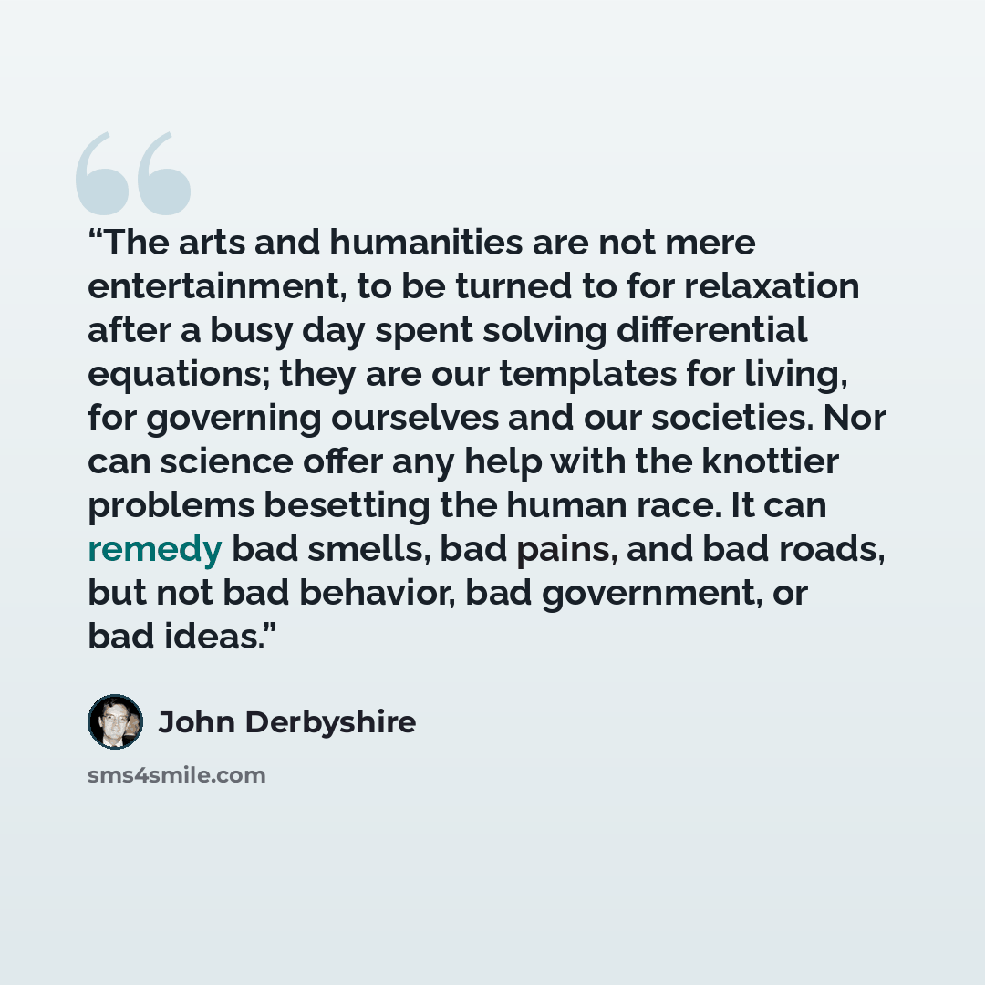 “The arts and humanities are not mere entertainment, to be turned to for relaxation after a busy day spent solving differential equations; they are our templates for living, for governing ourselves and our societies. Nor can science offer any help with the knottier problems besetting the human…” quote by John Derbyshire