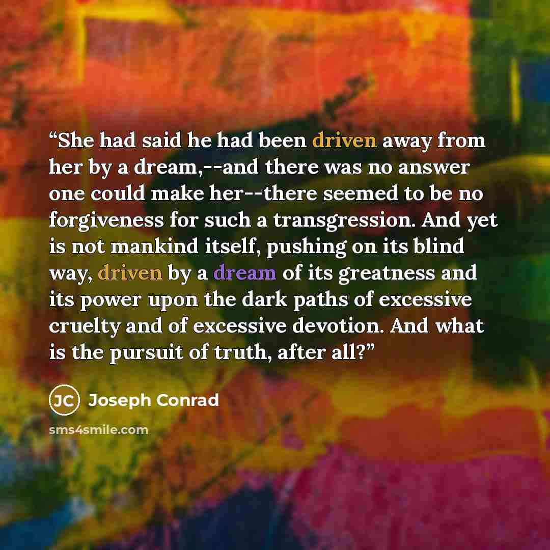 “She had said he had been driven away from her by a dream,--and there was no answer one could make her--there seemed to be no forgiveness for such a transgression. And yet is not mankind itself, pushing on its blind way, driven by a dream of its greatness and its power upon the dark paths of…” quote by Joseph Conrad