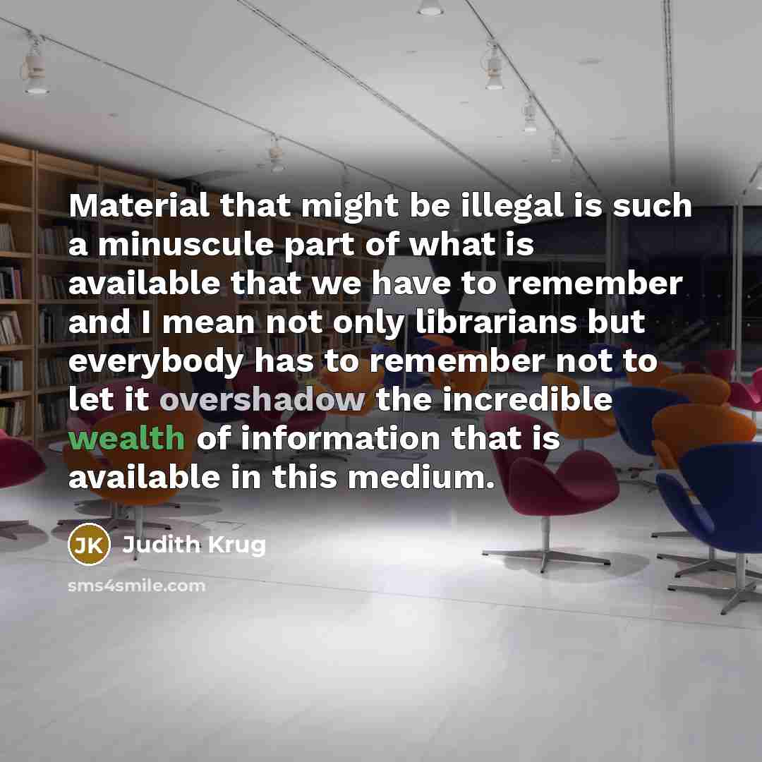 “Material that might be illegal is such a minuscule part of what is available that we have to remember and I mean not only librarians but everybody has to remember not to let it overshadow the incredible wealth of information that is available in this medium.” quote by Judith Krug
