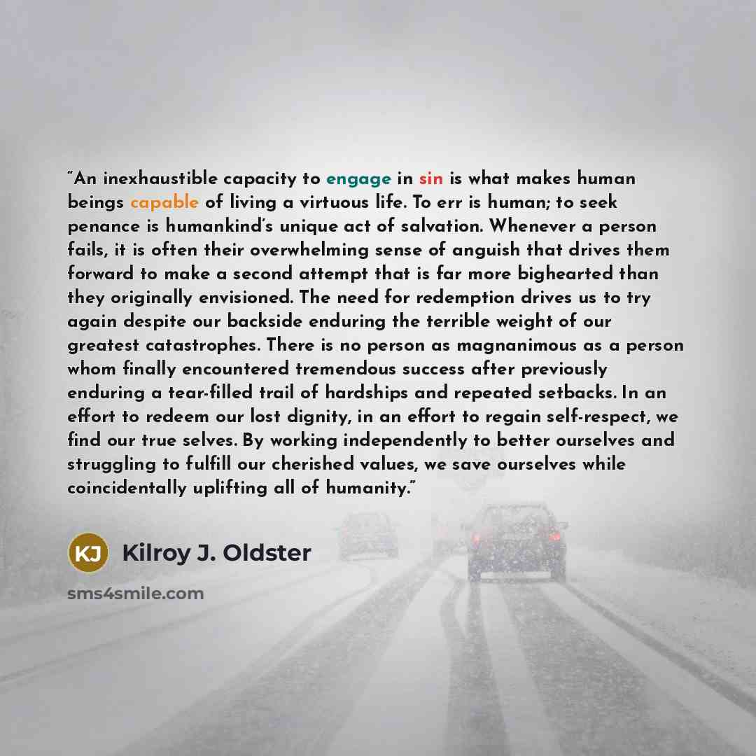 “An inexhaustible capacity to engage in sin is what makes human beings capable of living a virtuous life. To err is human; to seek penance is humankind’s unique act of salvation. Whenever a person fails, it is often their overwhelming sense of anguish that drives them forward to make a second…” quote by Kilroy J. Oldster
