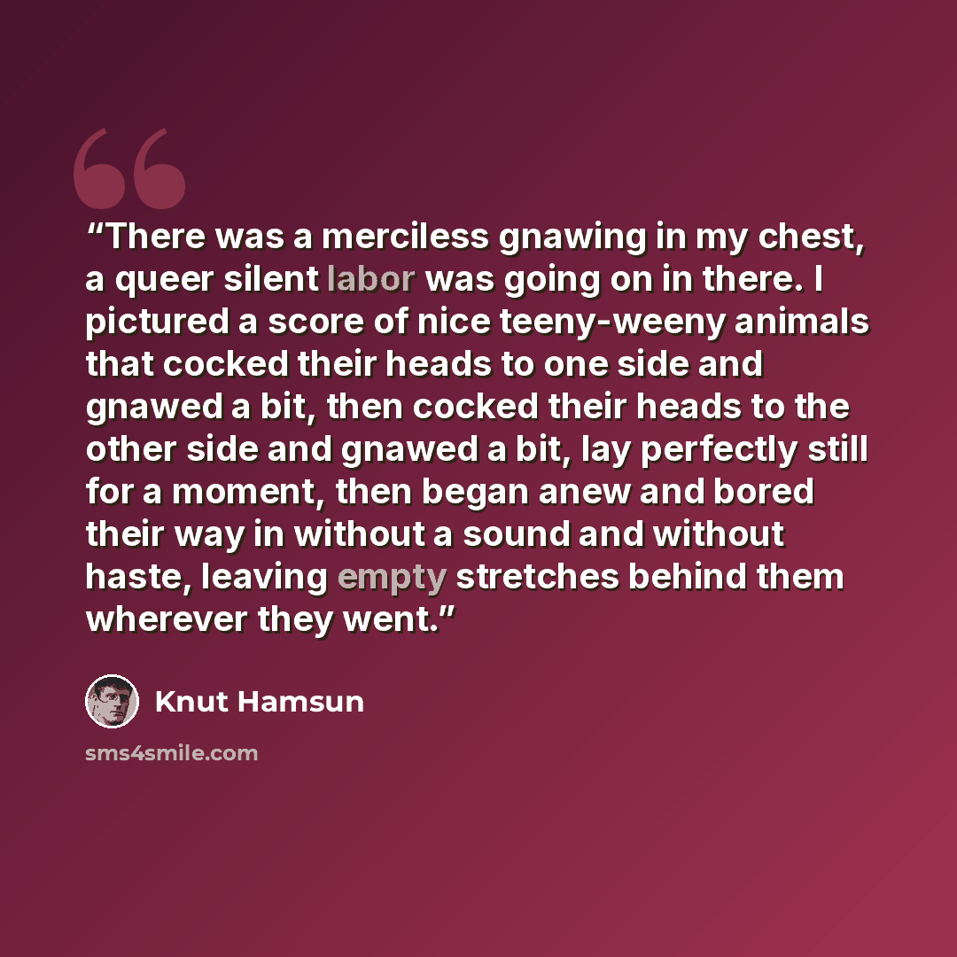 “There was a merciless gnawing in my chest, a queer silent labor was going on in there. I pictured a score of nice teeny-weeny animals that cocked their heads to one side and gnawed a bit, then cocked their heads to the other side and gnawed a bit, lay perfectly still for a moment, then began anew…” quote by Knut Hamsun