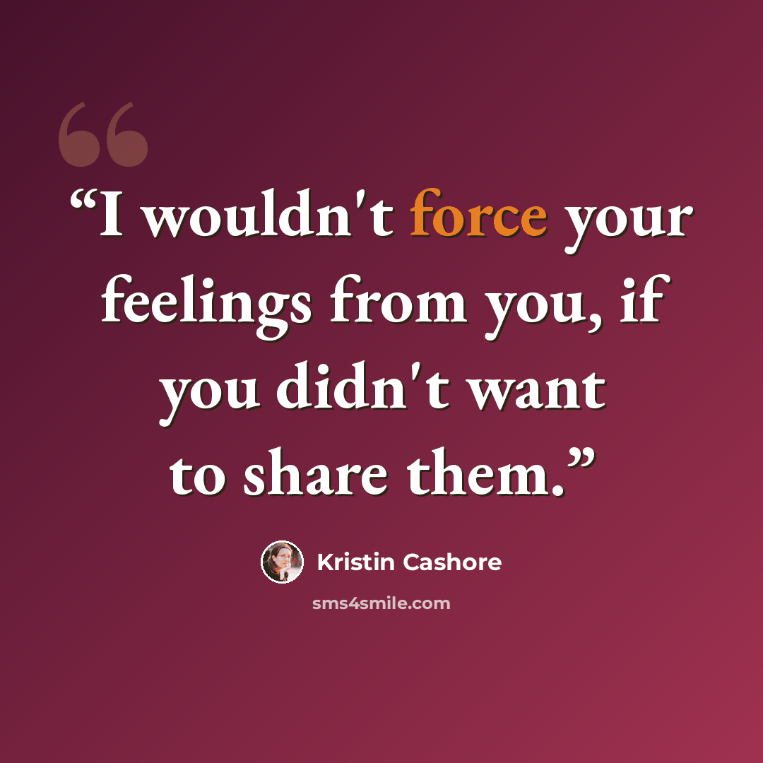 “I wouldn't force your feelings from you, if you didn't want to share them.” quote by Kristin Cashore