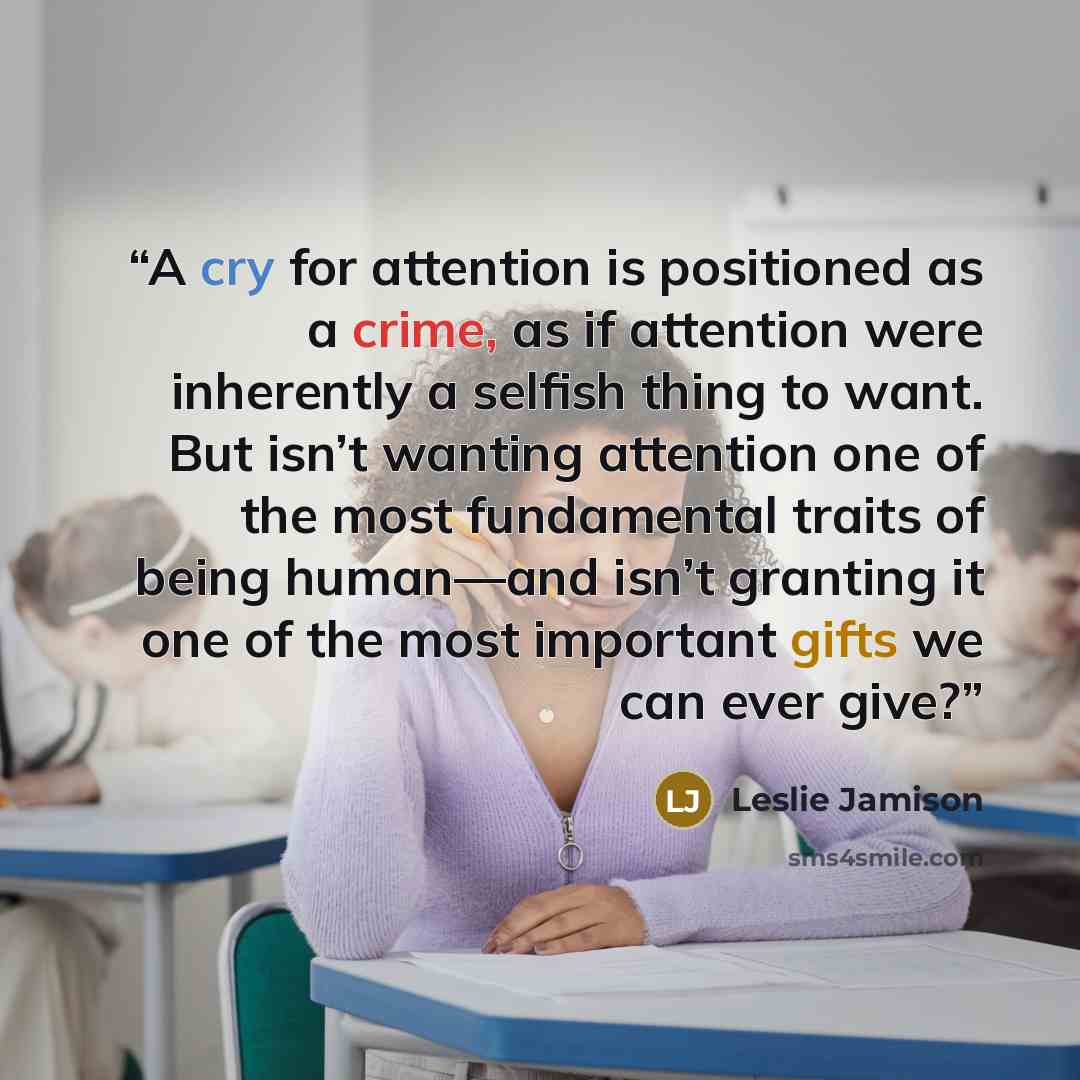 “A cry for attention is positioned as a crime, as if attention were inherently a selfish thing to want. But isn’t wanting attention one of the most fundamental traits of being human—​and isn’t granting it one of the most important gifts we can ever give?” quote by Leslie Jamison