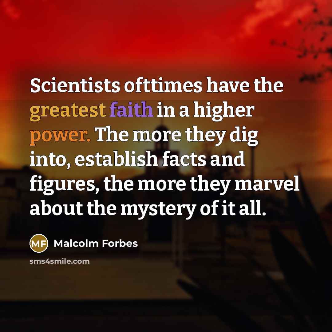 “Scientists ofttimes have the greatest faith in a higher power. The more they dig into, establish facts and figures, the more they marvel about the mystery of it all.” quote by Malcolm Forbes
