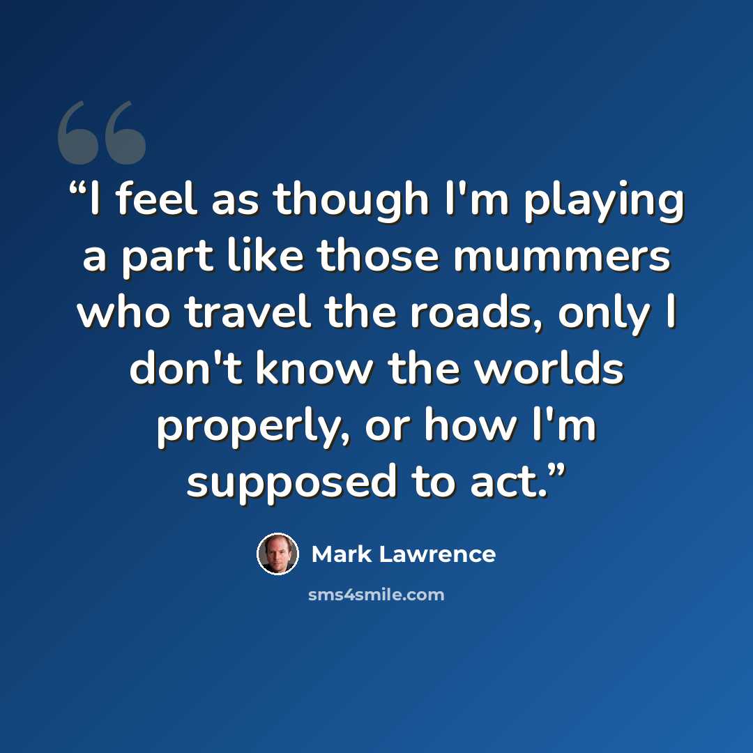 “I feel as though I'm playing a part like those mummers who travel the roads, only I don't know the worlds properly, or how I'm supposed to act.” quote by Mark Lawrence