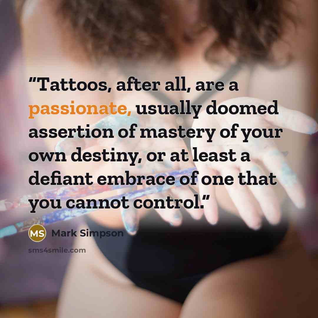 “Tattoos, after all, are a passionate, usually doomed assertion of mastery of your own destiny, or at least a defiant embrace of one that you cannot control.” quote by Mark Simpson