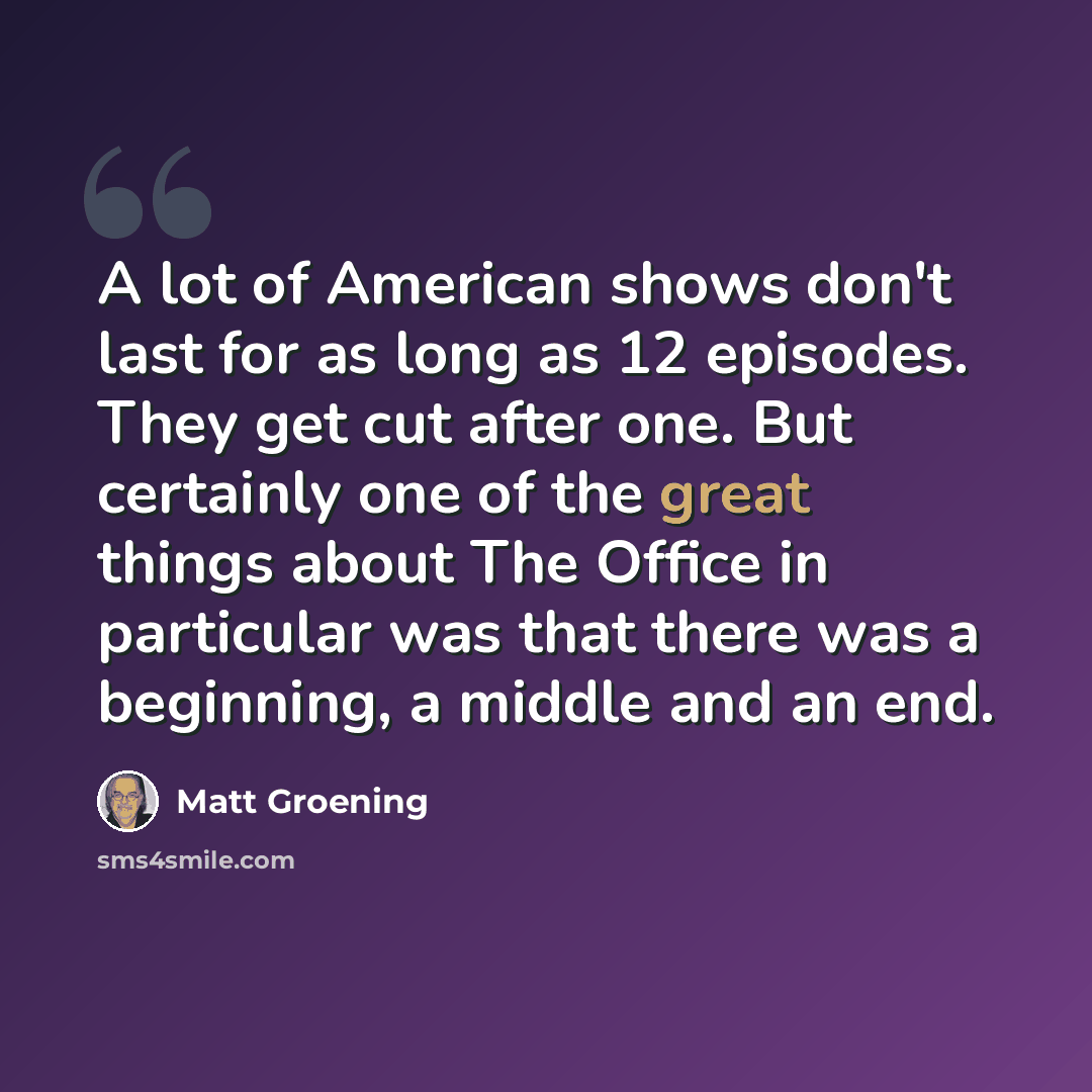 “A lot of American shows don't last for as long as 12 episodes. They get cut after one. But certainly one of the great things about The Office in particular was that there was a beginning, a middle and an end.” quote by Matt Groening