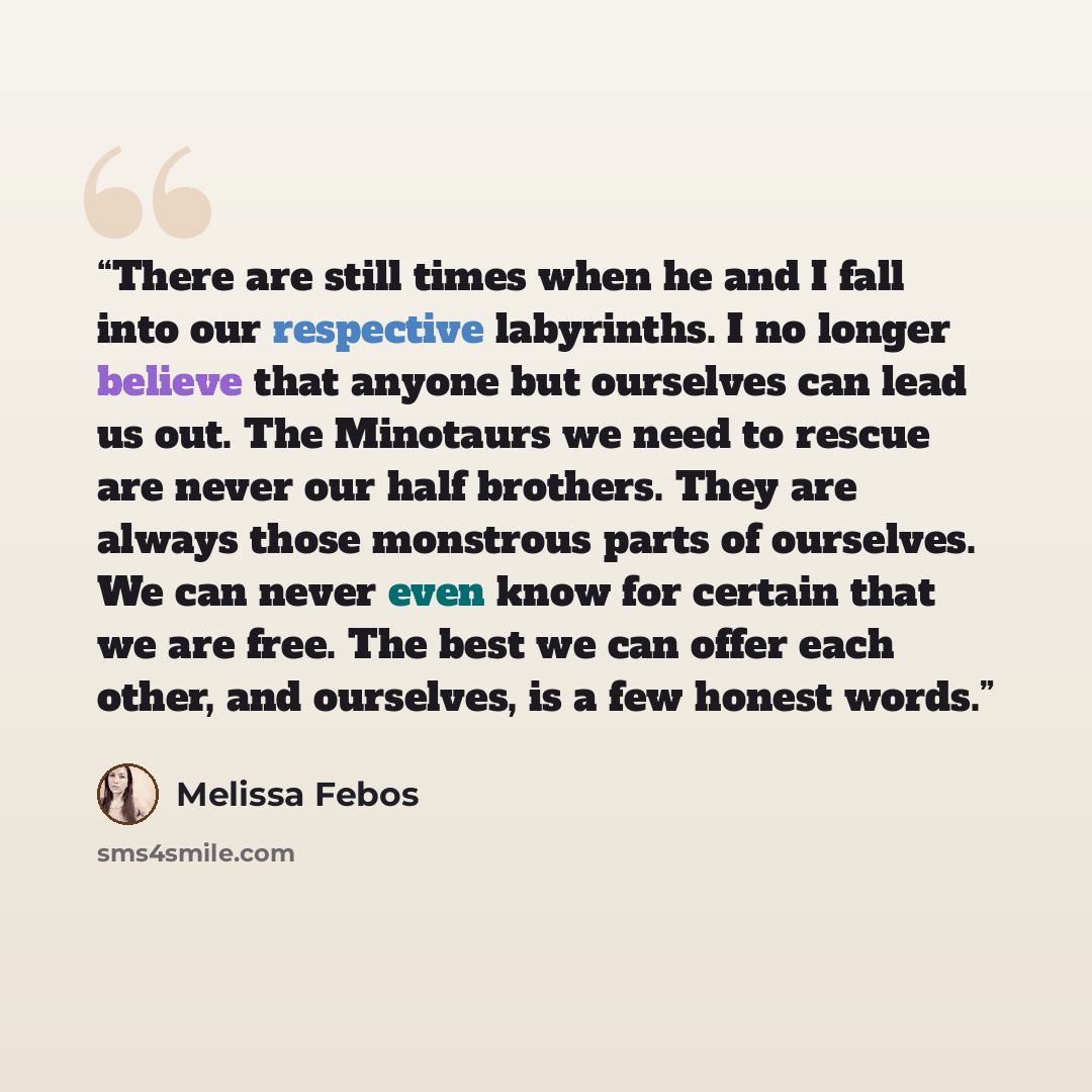 “There are still times when he and I fall into our respective labyrinths. I no longer believe that anyone but ourselves can lead us out. The Minotaurs we need to rescue are never our half brothers. They are always those monstrous parts of ourselves. We can never even know for certain that we are…” quote by Melissa Febos