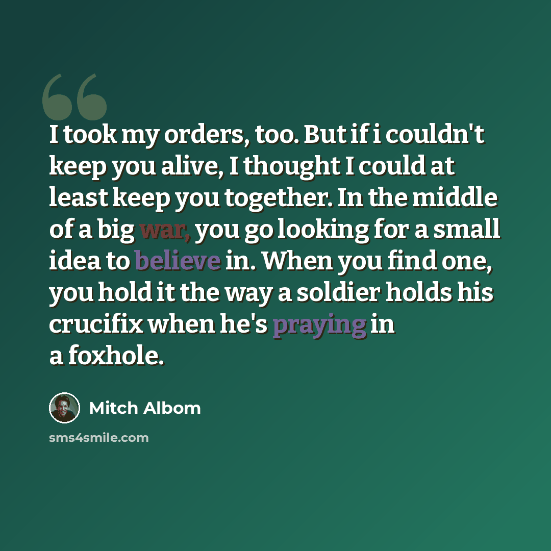 “I took my orders, too. But if i couldn't keep you alive, I thought I could at least keep you together. In the middle of a big war, you go looking for a small idea to believe in. When you find one, you hold it the way a soldier holds his crucifix when he's praying in a foxhole.” quote by Mitch Albom