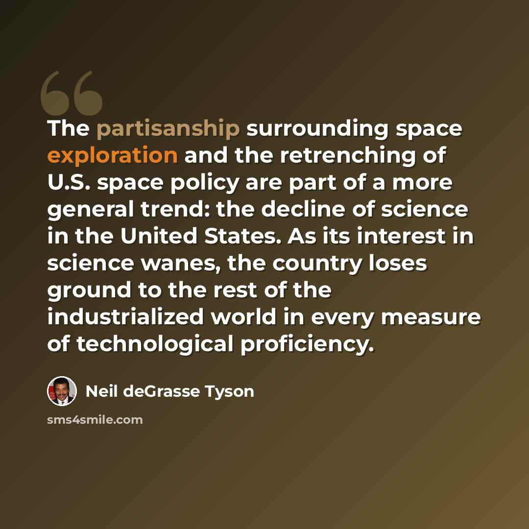 “The partisanship surrounding space exploration and the retrenching of U.S. space policy are part of a more general trend: the decline of science in the United States. As its interest in science wanes, the country loses ground to the rest of the industrialized world in every measure of…” quote by Neil deGrasse Tyson