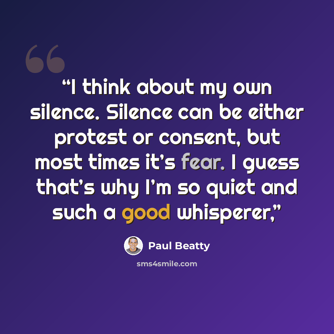 “I think about my own silence. Silence can be either protest or consent, but most times it’s fear. I guess that’s why I’m so quiet and such a good whisperer,” quote by Paul Beatty