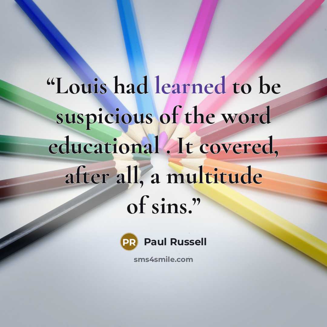 “Louis had learned to be suspicious of the word educational . It covered, after all, a multitude of sins.” quote by Paul Russell