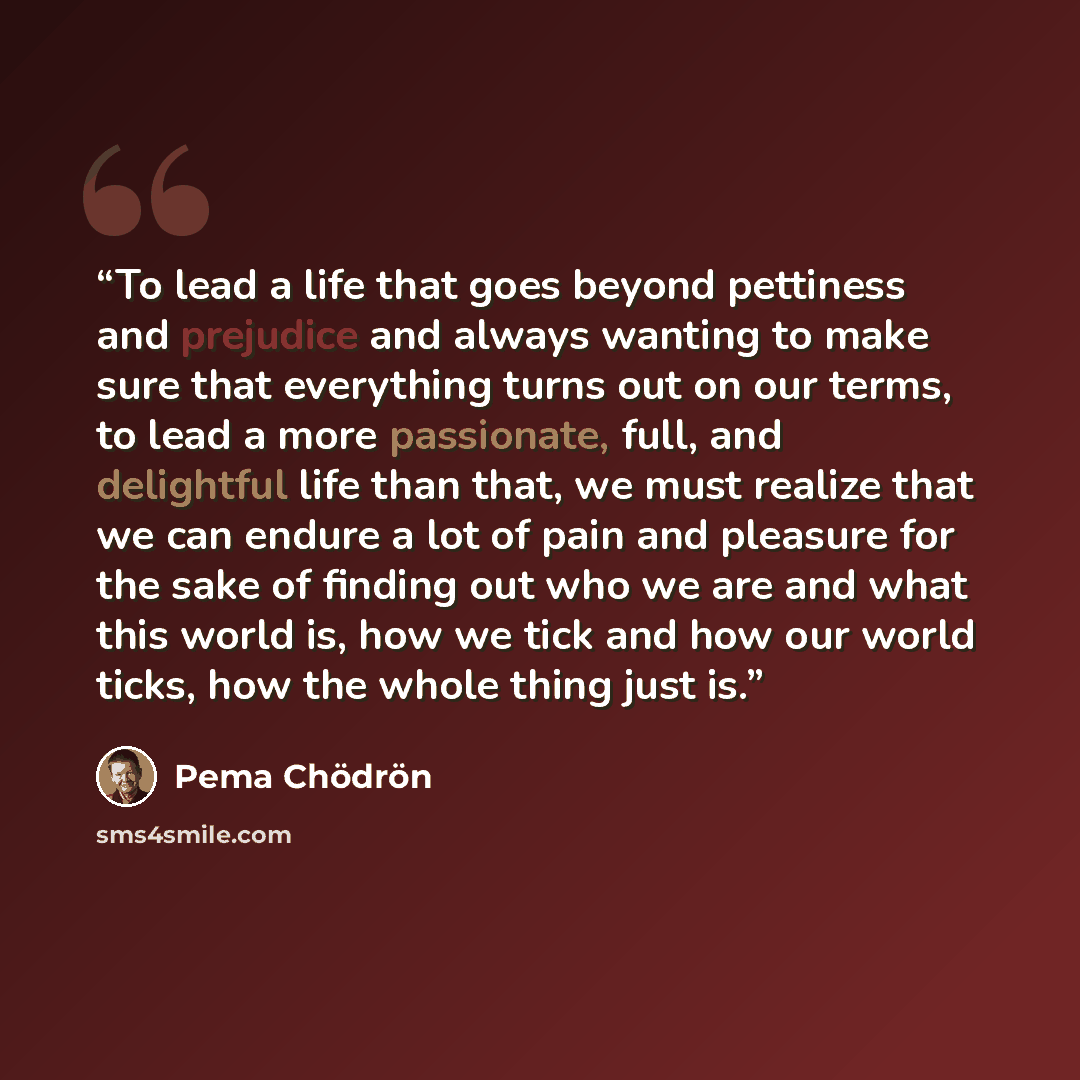 “To lead a life that goes beyond pettiness and prejudice and always wanting to make sure that everything turns out on our terms, to lead a more passionate, full, and delightful life than that, we must realize that we can endure a lot of pain and pleasure for the sake of finding out who we are and…” quote by Pema Chödrön