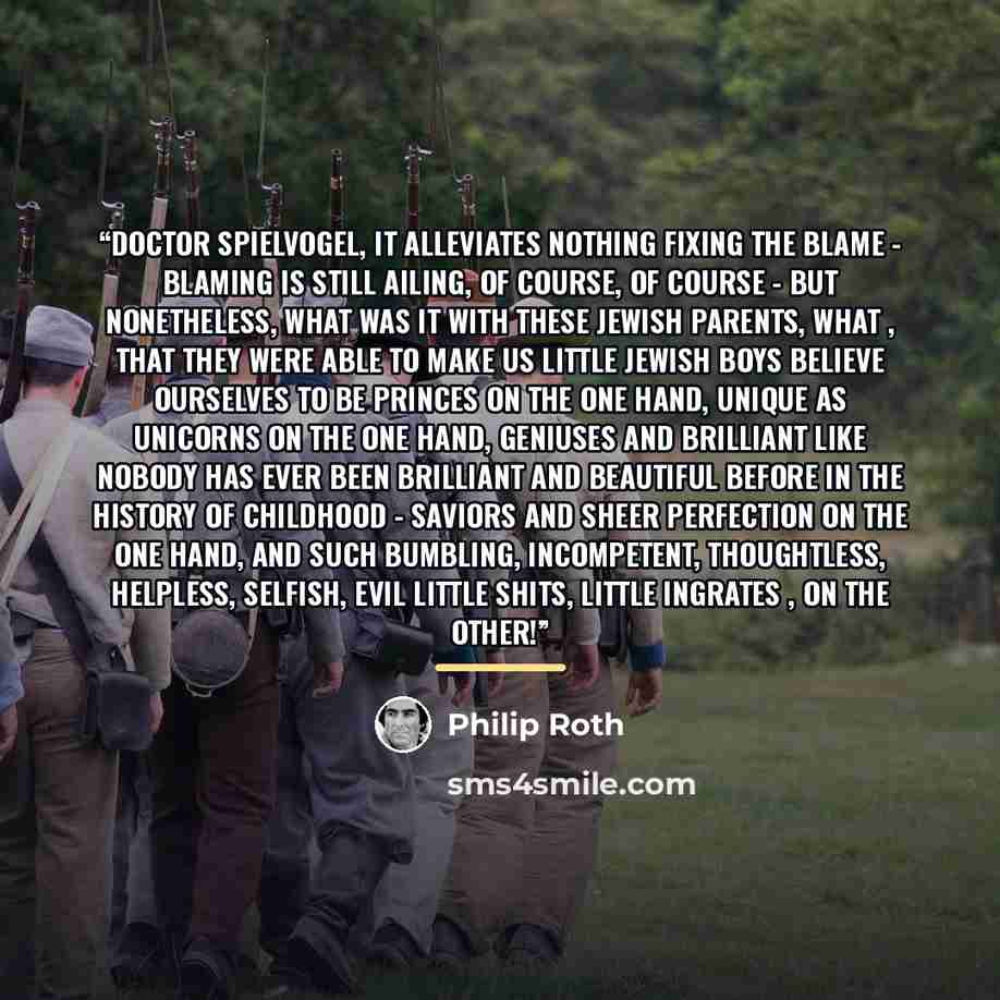 “Doctor Spielvogel, it alleviates nothing fixing the blame - blaming is still ailing, of course, of course - but nonetheless, what was it with these Jewish parents, what , that they were able to make us little Jewish boys believe ourselves to be princes on the one hand, unique as unicorns on the…” quote by Philip Roth