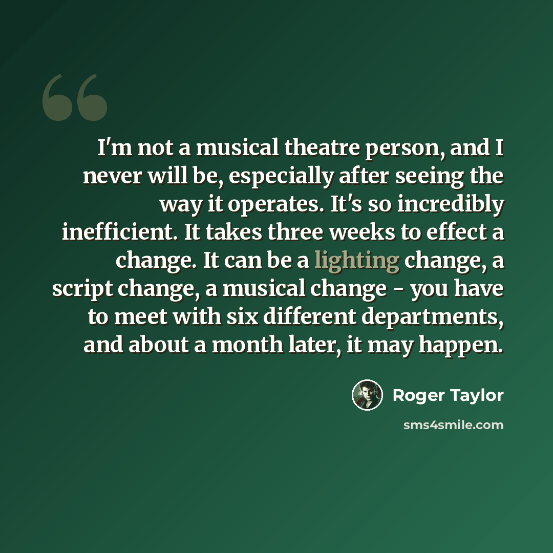 “I'm not a musical theatre person, and I never will be, especially after seeing the way it operates. It's so incredibly inefficient. It takes three weeks to effect a change. It can be a lighting change, a script change, a musical change - you have to meet with six different departments, and about a…” quote by Roger Taylor