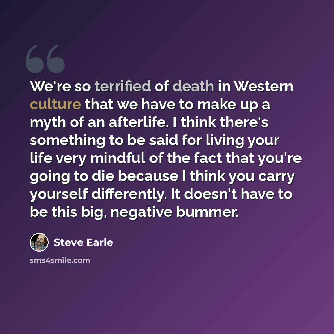 “We're so terrified of death in Western culture that we have to make up a myth of an afterlife. I think there's something to be said for living your life very mindful of the fact that you're going to die because I think you carry yourself differently. It doesn't have to be this big, negative bummer.” quote by Steve Earle