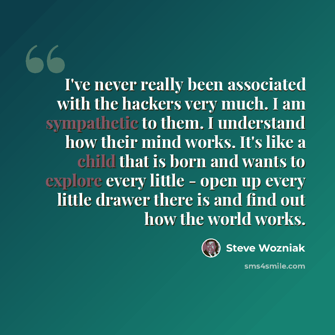 “I've never really been associated with the hackers very much. I am sympathetic to them. I understand how their mind works. It's like a child that is born and wants to explore every little - open up every little drawer there is and find out how the world works.” quote by Steve Wozniak