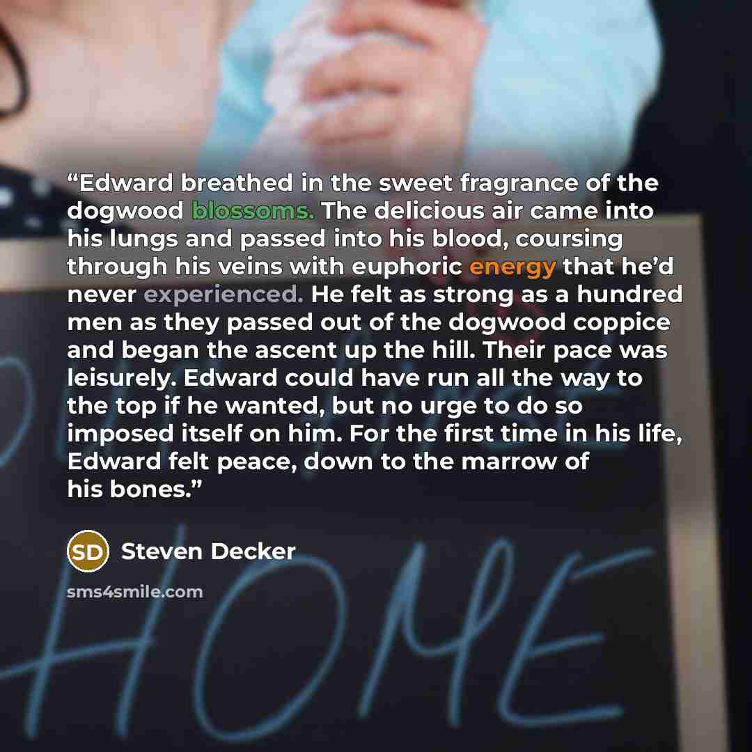 “Edward breathed in the sweet fragrance of the dogwood blossoms. The delicious air came into his lungs and passed into his blood, coursing through his veins with euphoric energy that he’d never experienced. He felt as strong as a hundred men as they passed out of the dogwood coppice and began the…” quote by Steven Decker