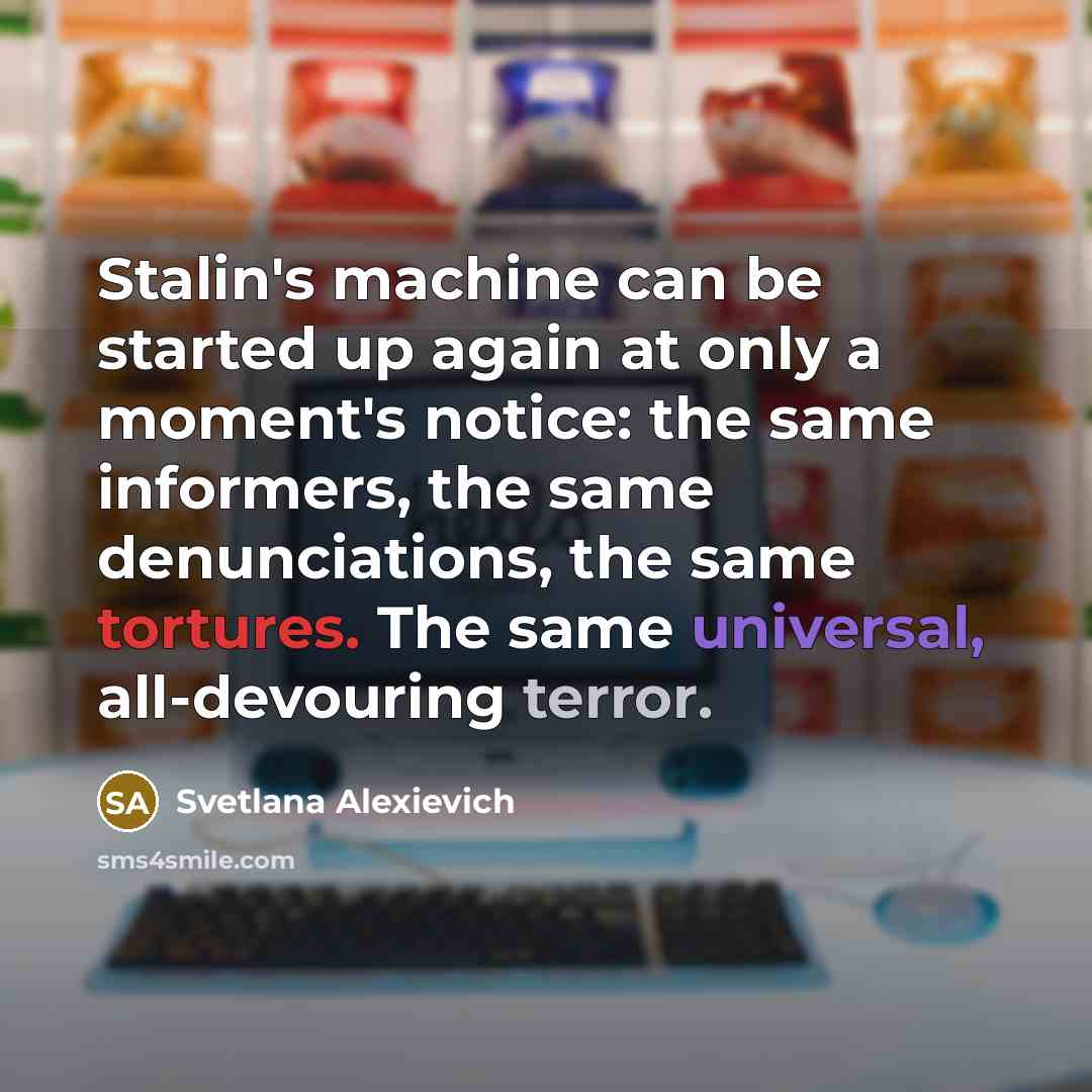 “Stalin's machine can be started up again at only a moment's notice: the same informers, the same denunciations, the same tortures. The same universal, all-devouring terror.” quote by Svetlana Alexievich