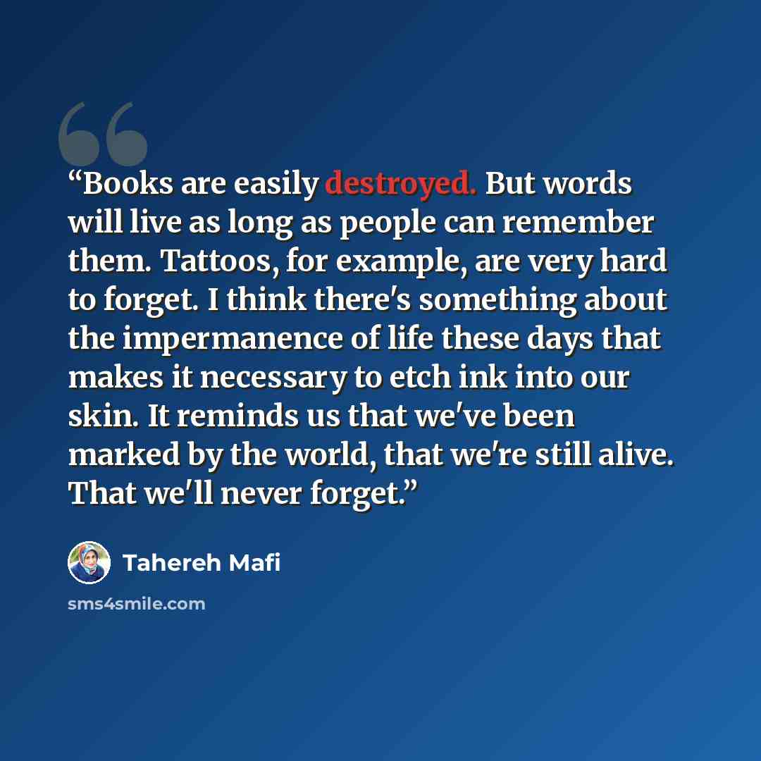 “Books are easily destroyed. But words will live as long as people can remember them. Tattoos, for example, are very hard to forget. I think there's something about the impermanence of life these days that makes it necessary to etch ink into our skin. It reminds us that we've been marked by the…” quote by Tahereh Mafi