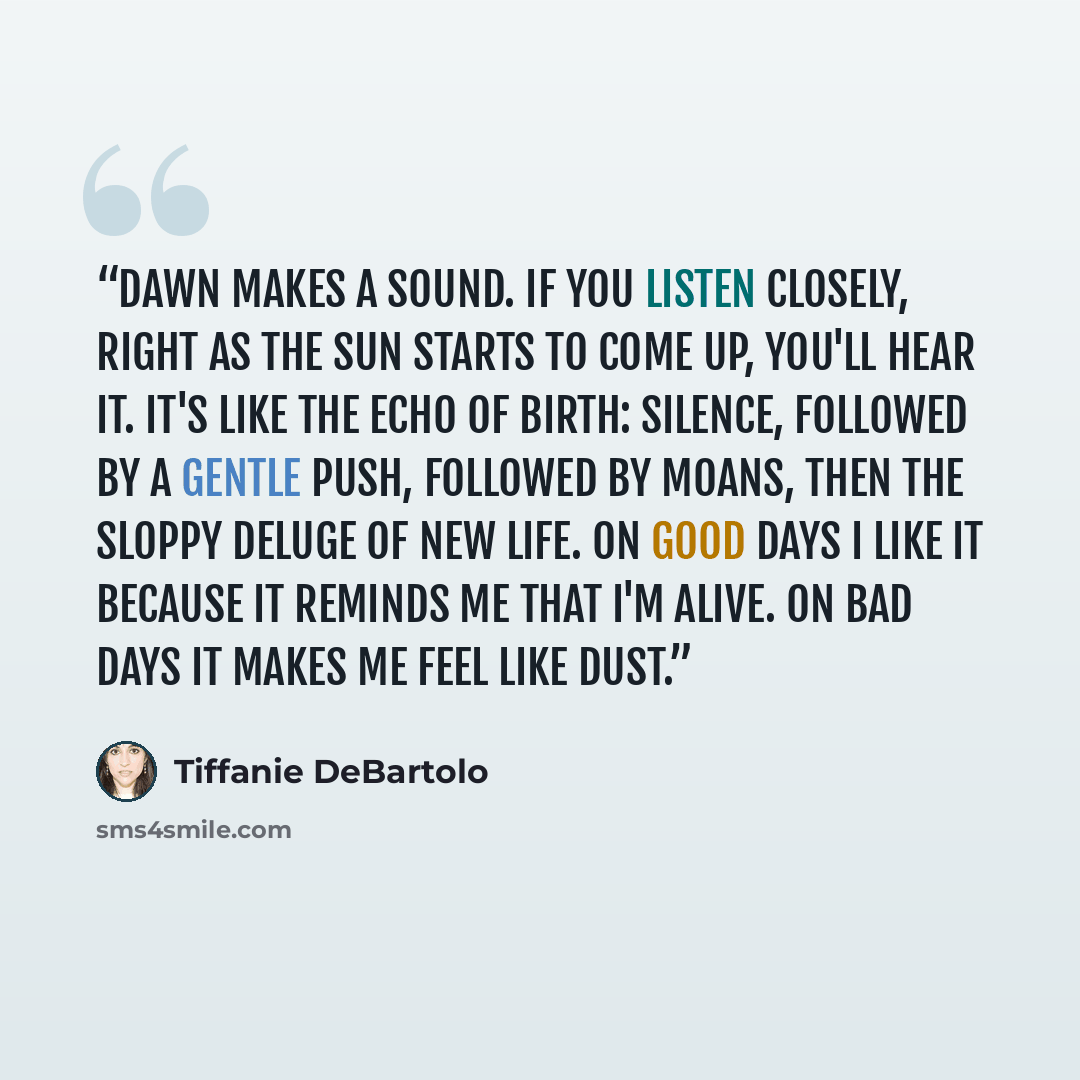 “Dawn makes a sound. If you listen closely, right as the sun starts to come up, you'll hear it. It's like the echo of birth: silence, followed by a gentle push, followed by moans, then the sloppy deluge of new life. On good days I like it because it reminds me that I'm alive. On bad days it makes…” quote by Tiffanie DeBartolo