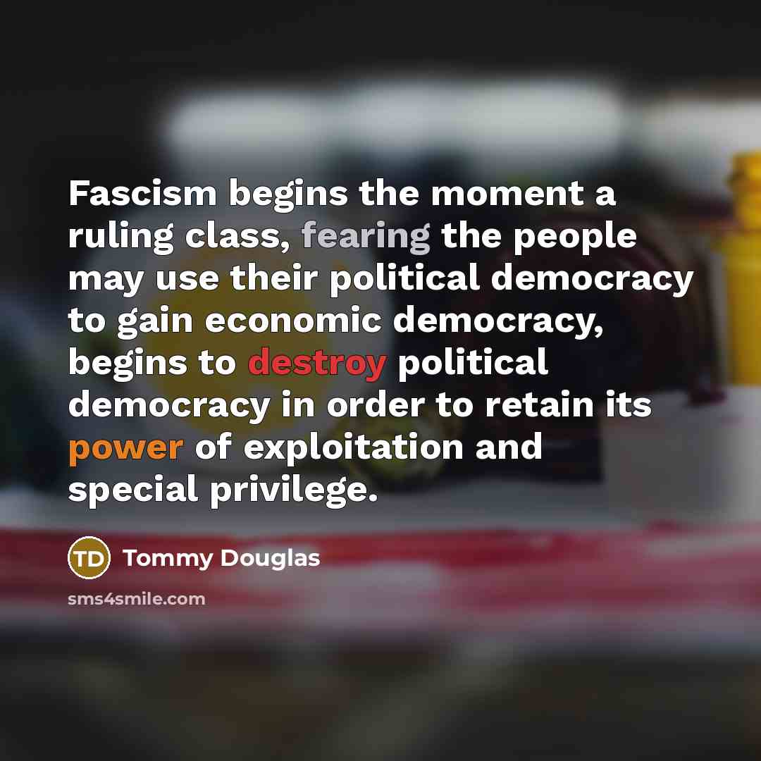 “Fascism begins the moment a ruling class, fearing the people may use their political democracy to gain economic democracy, begins to destroy political democracy in order to retain its power of exploitation and special privilege.” quote by Tommy Douglas