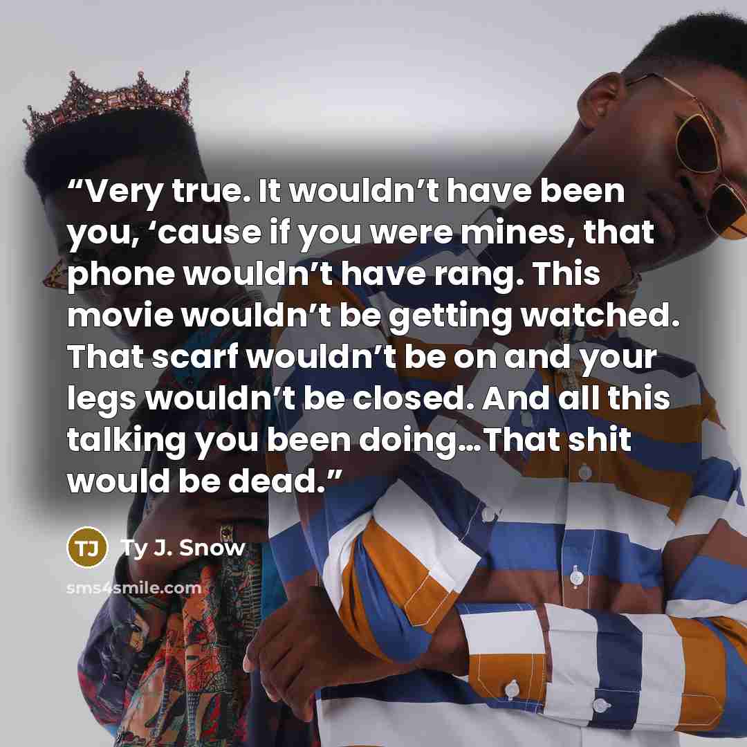 “Very true. It wouldn’t have been you, ‘cause if you were mines, that phone wouldn’t have rang. This movie wouldn’t be getting watched. That scarf wouldn’t be on and your legs wouldn’t be closed. And all this talking you been doing…That shit would be dead.” quote by Ty J. Snow