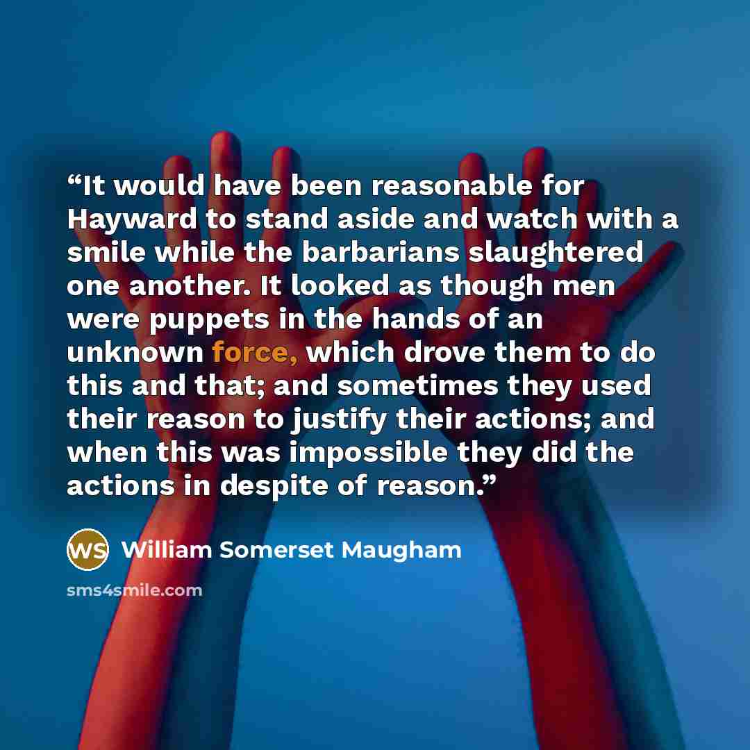 “It would have been reasonable for Hayward to stand aside and watch with a smile while the barbarians slaughtered one another. It looked as though men were puppets in the hands of an unknown force, which drove them to do this and that; and sometimes they used their reason to justify their actions…” quote by William Somerset Maugham