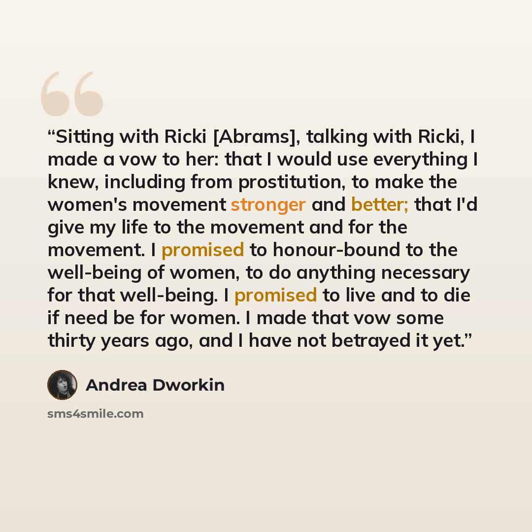 “Sitting with Ricki [Abrams], talking with Ricki, I made a vow to her: that I would use everything I knew, including from prostitution, to make the women's movement stronger and better; that I'd give my life to the movement and for the movement. I promised to honour-bound to the well-being of…” quote by Andrea Dworkin