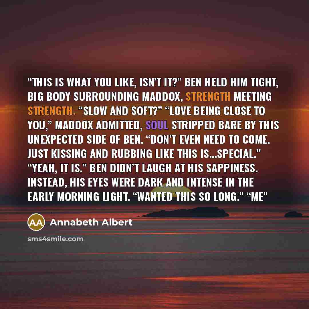“This is what you like, isn’t it?” Ben held him tight, big body surrounding Maddox, strength meeting strength. “Slow and soft?” “Love being close to you,” Maddox admitted, soul stripped bare by this unexpected side of Ben. “Don’t even need to come. Just kissing and rubbing like this is...special.”…” quote by Annabeth Albert
