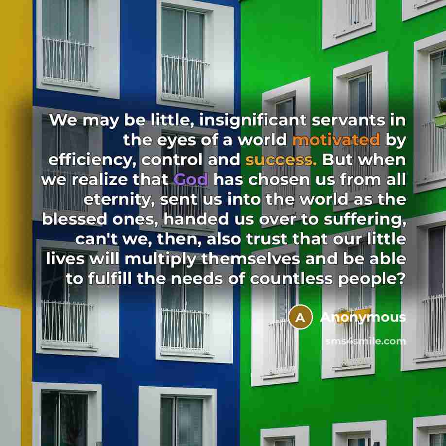 “We may be little, insignificant servants in the eyes of a world motivated by efficiency, control and success. But when we realize that God has chosen us from all eternity, sent us into the world as the blessed ones, handed us over to suffering, can't we, then, also trust that our little lives will…” quote by Anonymous