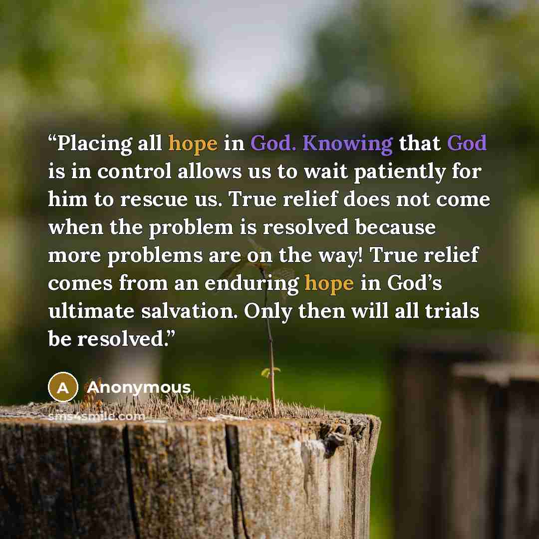 “Placing all hope in God. Knowing that God is in control allows us to wait patiently for him to rescue us. True relief does not come when the problem is resolved because more problems are on the way! True relief comes from an enduring hope in God’s ultimate salvation. Only then will all trials be…” quote by Anonymous