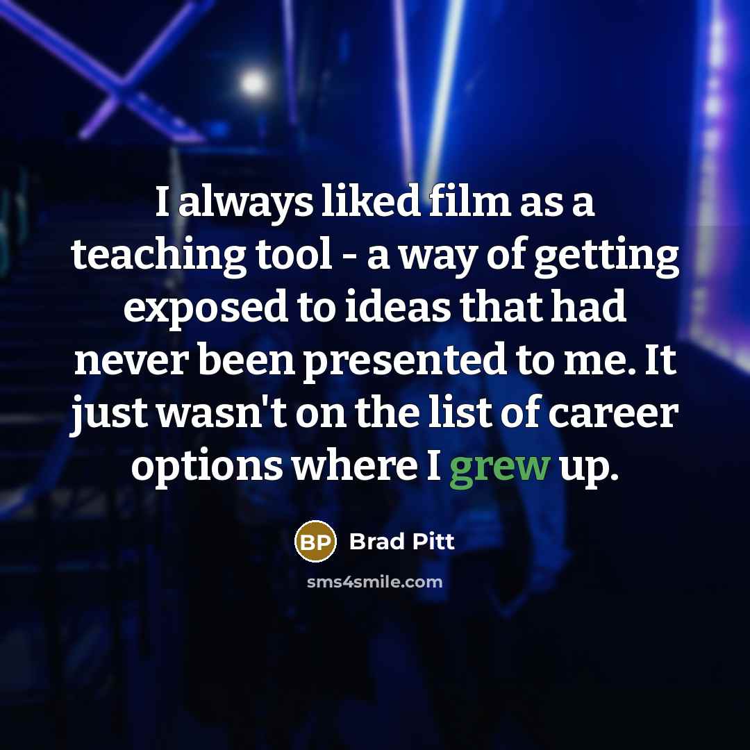 “I always liked film as a teaching tool - a way of getting exposed to ideas that had never been presented to me. It just wasn't on the list of career options where I grew up.” quote by Brad Pitt