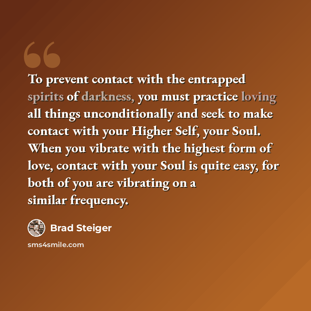“To prevent contact with the entrapped spirits of darkness, you must practice loving all things unconditionally and seek to make contact with your Higher Self, your Soul. When you vibrate with the highest form of love, contact with your Soul is quite easy, for both of you are vibrating on a similar…” quote by Brad Steiger